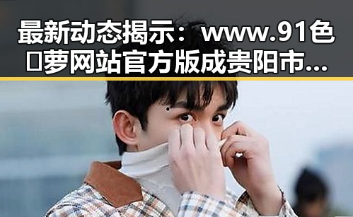 最新动态揭示：www.91色😍萝网站官方版成贵阳市用户新宠
