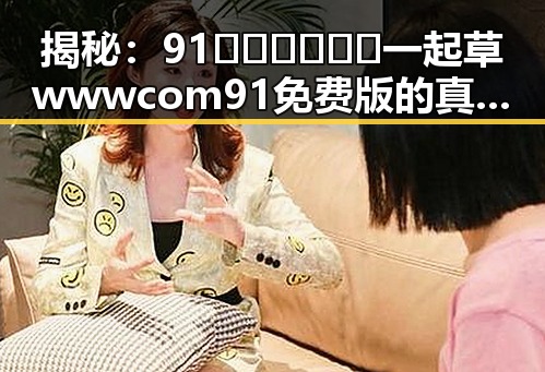 揭秘:91🍆🍑🔞❌❌❌一起草wwwcom91免费版的真实内幕