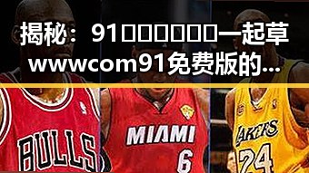 揭秘:91🍆🍑🔞❌❌❌一起草wwwcom91免费版的真实内幕