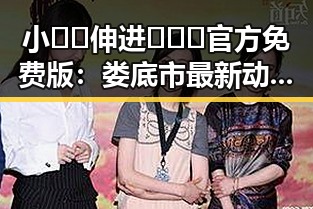 小🐔🐔伸进🈲🔞🔞官方免费版：娄底市最新动态解析