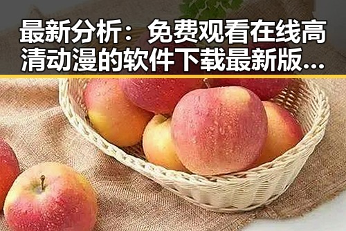 最新分析： 免费观看在线高清动漫的软件下载最新版下载现状与应用指南
