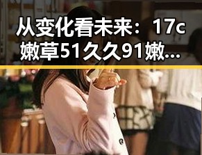 从变化看未来：17c嫩草51久久91嫩草漫画免费版在泉州的发展与现状