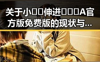 关于小🐔🐔伸进🈲🔞🔞A官方版免费版的现状与解读