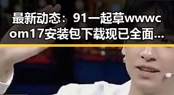 最新动态：91 一起草wwwcom17安装包下载现已全面上线