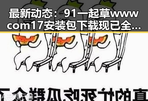 最新动态：91 一起草wwwcom17安装包下载现已全面上线