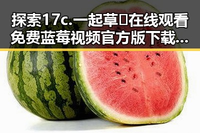 探索17c.一起草🌿在线观看免费蓝莓视频官方版下载：新体验的起点
