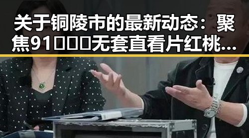 关于铜陵市的最新动态：聚焦91❌❌❌无套直看片红桃免费版的现状