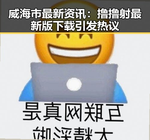 威海市最新资讯：撸撸射最新版下载引发热议