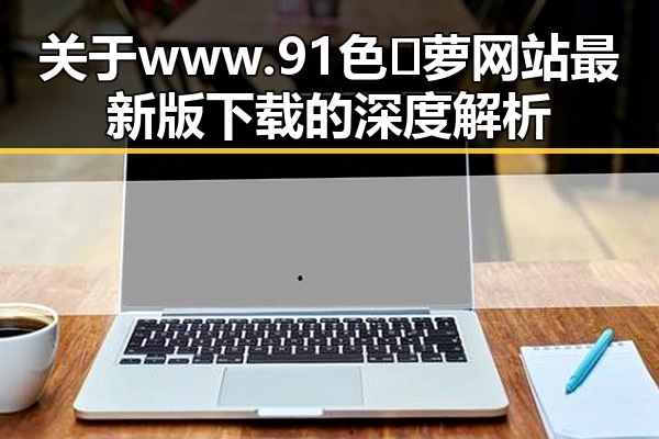 关于www.91色😍萝网站最新版下载的深度解析