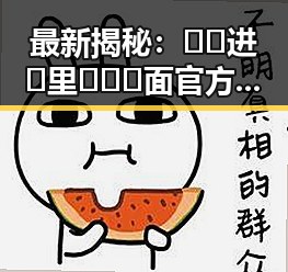 最新揭秘：🔞🍌进🍑里❌❌❌面官方版的真实情况与发展动态