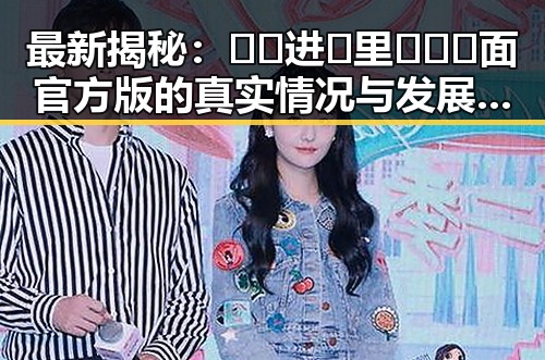 最新揭秘：🔞🍌进🍑里❌❌❌面官方版的真实情况与发展动态
