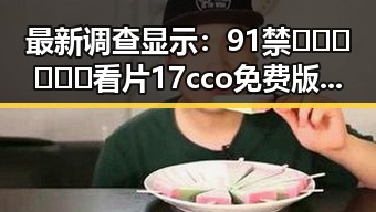 最新调查显示：91禁🍆🍑🔞❌❌❌看片17cco免费版现状与发展