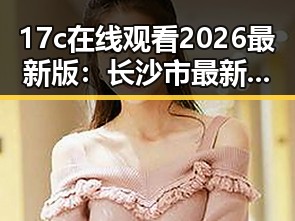 17c在线观看2026最新版：长沙市最新影视资源解析