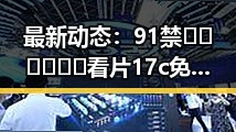 最新动态：91禁🍆🍑🔞❌❌❌看片17c免费版官方版现已火爆上线