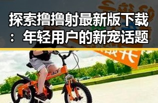 探索撸撸射最新版下载：年轻用户的新宠话题