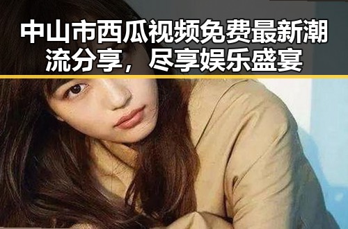 中山市西瓜视频免费最新潮流分享，尽享娱乐盛宴
