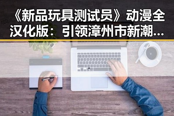《新品玩具测试员》动漫全汉化版：引领漳州市新潮流的趣味体验