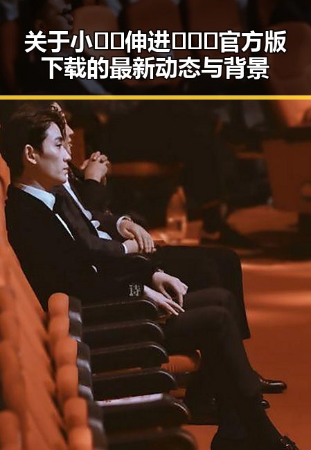 关于小🐔🐔伸进🈲🔞🔞官方版下载的最新动态与背景