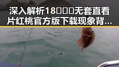 深入解析18❌❌❌无套直看片红桃官方版下载现象背后的行业动态