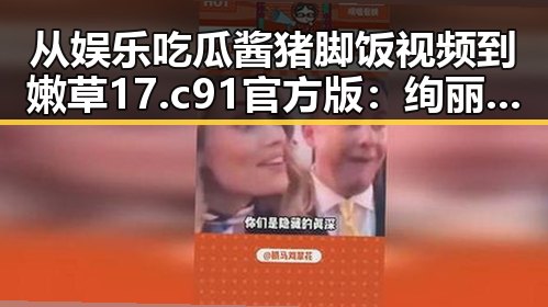 从娱乐吃瓜酱猪脚饭视频到嫩草17.c 91官方版：绚丽多彩的网络娱乐世界
