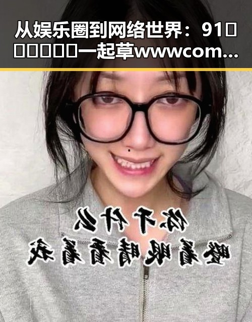 从娱乐圈到网络世界:91🍆🍑🔞❌❌❌一起草wwwcom91免费版的背后变迁