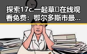 探索17c.一起草🌿在线观看免费：鄂尔多斯市最新娱乐动态