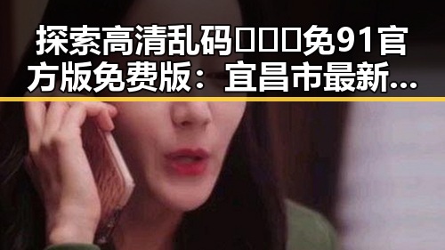 探索高清乱码🔞❌♋免91官方版免费版:宜昌市最新动态与应用指南