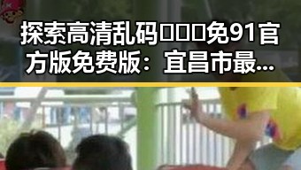 探索高清乱码🔞❌♋免91官方版免费版:宜昌市最新动态与应用指南