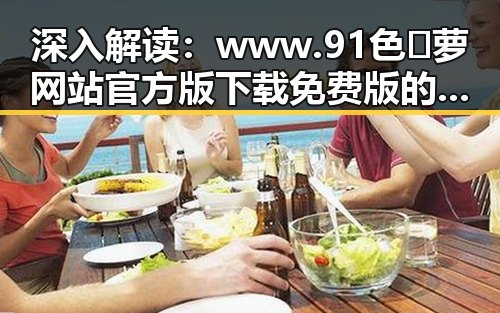 深入解读:www.91色😍萝网站官方版下载免费版的现状与发展