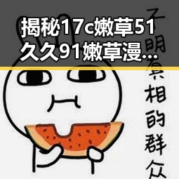揭秘17c嫩草51久久91嫩草漫画最新版下载：在线看这款漫画的最佳选择