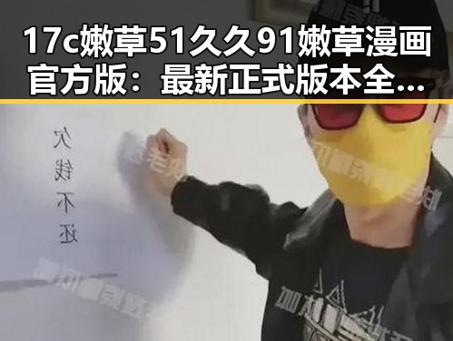 17c嫩草51久久91嫩草漫画官方版:最新正式版本全解析