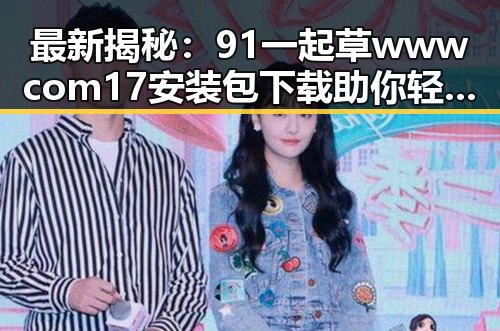 最新揭秘：91 一起草wwwcom17安装包下载助你轻松搞定