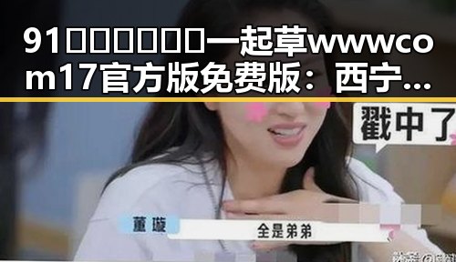 91🍆🍑🔞❌❌❌一起草wwwcom17官方版免费版:西宁市的网络热点分析