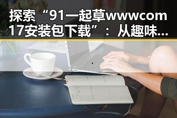 探索“91 一起草wwwcom17安装包下载”：从趣味到实用的全方位解析