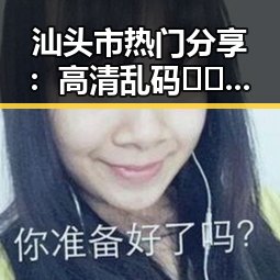 汕头市热门分享：高清乱码🔞❌♋免91官方版详细介绍