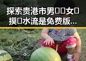 探索贵港市男🍌❌女🍑摸🐻水流是免费版:奇趣体验与最新动态