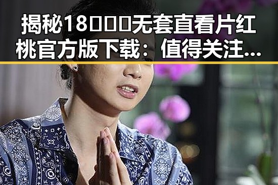 揭秘18❌❌❌无套直看片红桃官方版下载:值得关注的最新资源