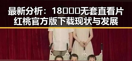 最新分析:18❌❌❌无套直看片红桃官方版下载现状与发展