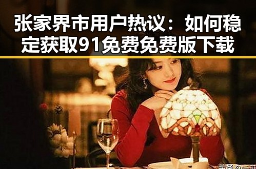 张家界市用户热议:如何稳定获取91免费免费版下载