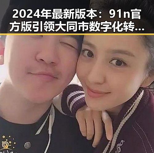 2024年最新版本：91n官方版引领大同市数字化转型新篇章