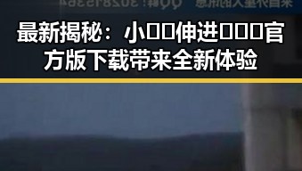 最新揭秘：小🐔🐔伸进🈲🔞🔞官方版下载带来全新体验