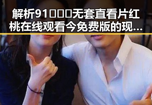 解析91❌❌❌无套直看片红桃在线观看今免费版的现象与背景