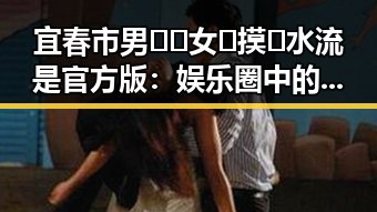 宜春市男🍌❌女🍑摸🐻水流是官方版：娱乐圈中的热点事件分析