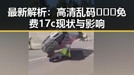 最新解析:高清乱码🔞❌♋免费17c现状与影响
