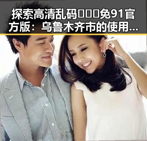 探索高清乱码🔞❌♋免91官方版：乌鲁木齐市的使用与发展