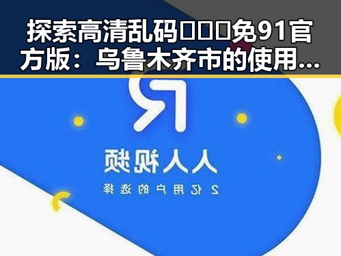 探索高清乱码🔞❌♋免91官方版：乌鲁木齐市的使用与发展