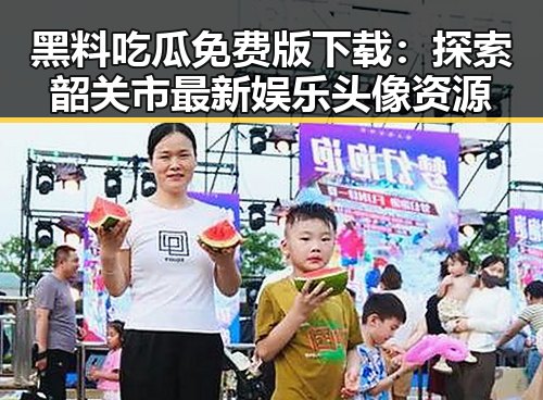 黑料吃瓜免费版下载：探索韶关市最新娱乐头像资源