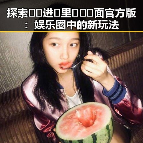 探索🔞🍌进🍑里❌❌❌面官方版:娱乐圈中的新玩法