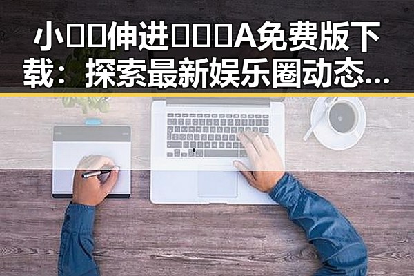 小🐔🐔伸进🈲🔞🔞A免费版下载：探索最新娱乐圈动态与风云变幻
