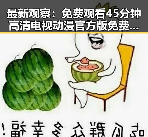 最新观察： 免费观看45分钟高清电视动漫官方版免费版全面解析
